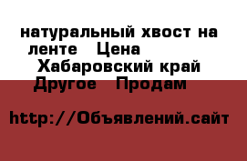 натуральный хвост на ленте › Цена ­ 10 000 - Хабаровский край Другое » Продам   